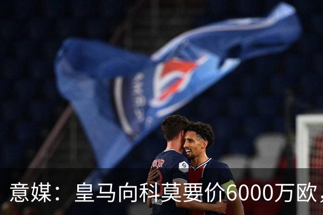 意媒：皇马向科莫要价6000万欧，但国米等队想签帕斯需至少7000万